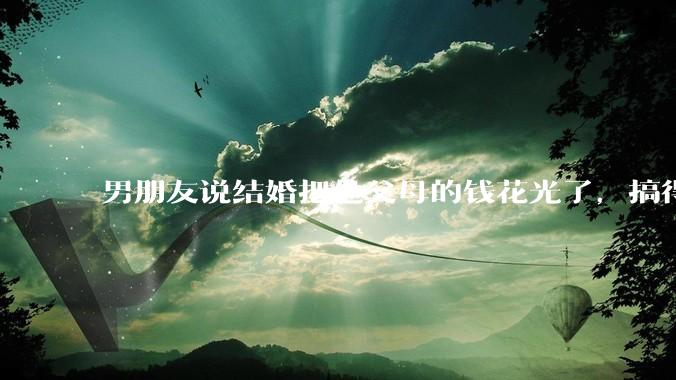 男朋友说结婚把他父母的钱花光了，搞得我现在心里很不好受，我该怎么办？